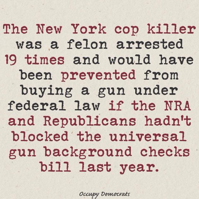 The New York copy killer was a convicted felon arrested 19 times and would have been prevented from buying a gun under federal law if the NRA and the Republicans hadn't blocked the universal gun background check bill last year.